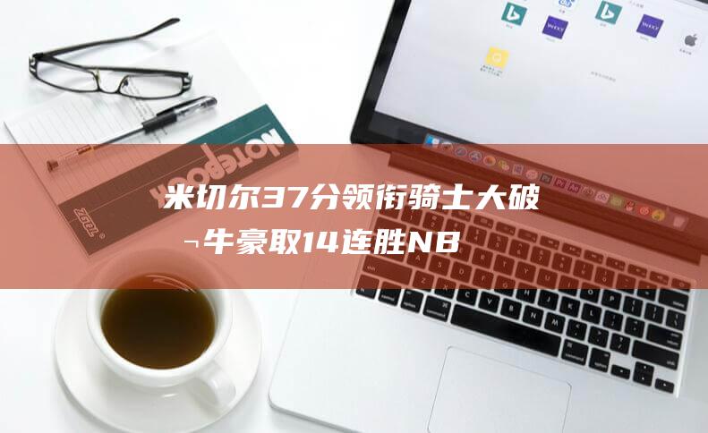 米切尔37分领衔骑士大破公牛 豪取14连胜 NBA (米切尔37分 骑士加时力克奇才)