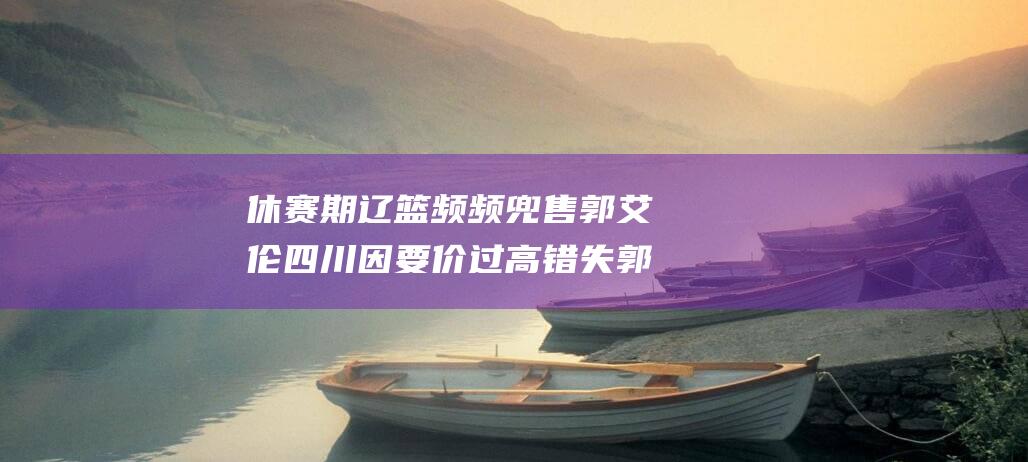 休赛期辽篮频频兜售郭艾伦 四川因要价过高错失郭艾伦和丁彦雨航 (辽篮比赛日期)