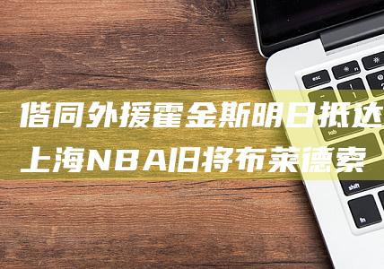 偕同外援霍金斯明日抵达上海NBA旧将布莱德索