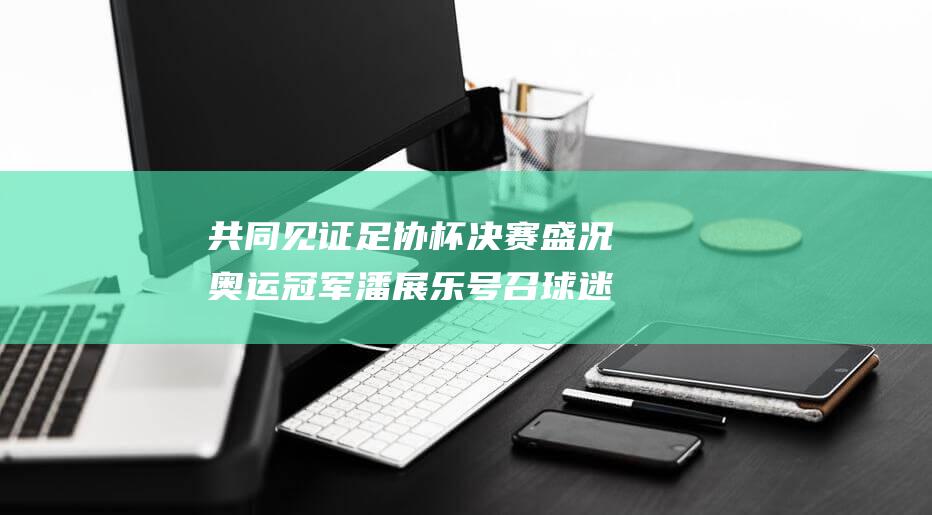共同见证足协杯决赛盛况 奥运冠军潘展乐号召球迷齐聚温州