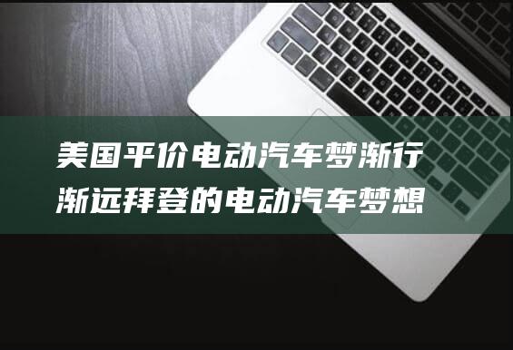美国平价电动梦渐行渐远拜登的电动梦想