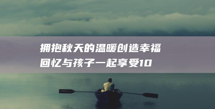 拥抱秋天的温暖 创造幸福回忆 与孩子一起享受100件小事 (拥抱秋天的温馨句子)