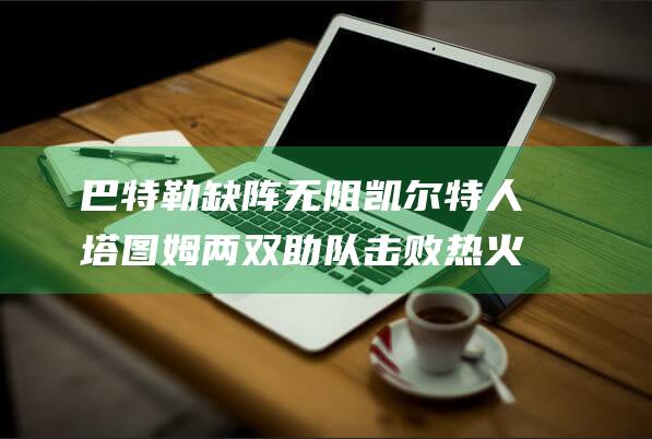 巴特勒缺阵无阻凯尔特人 塔图姆两双助队击败热火 布朗大爆发 (巴特勒缺席比赛)