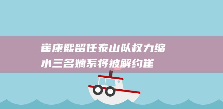崔康熙留任泰山队 权力缩水 三名嫡系将被解约 (崔康熙留任泰国了吗)