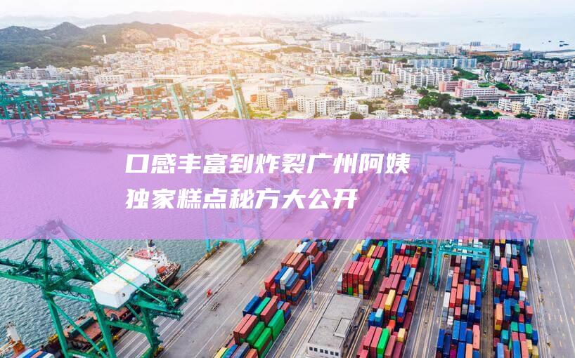 口感丰富到炸裂！ 广州阿姨独家糕点秘方大公开！软糯香甜 (口感丰富的食物)