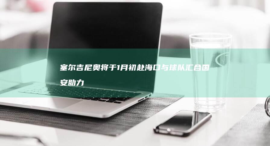 塞尔吉尼奥将于1月初赴海口与球队汇合 国安助力 (塞尔吉尼奥将归化国安)