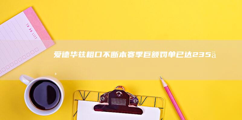 爱德华兹粗口不断 本赛季巨额罚单已达23.5万 (爱德华兹视频集锦)