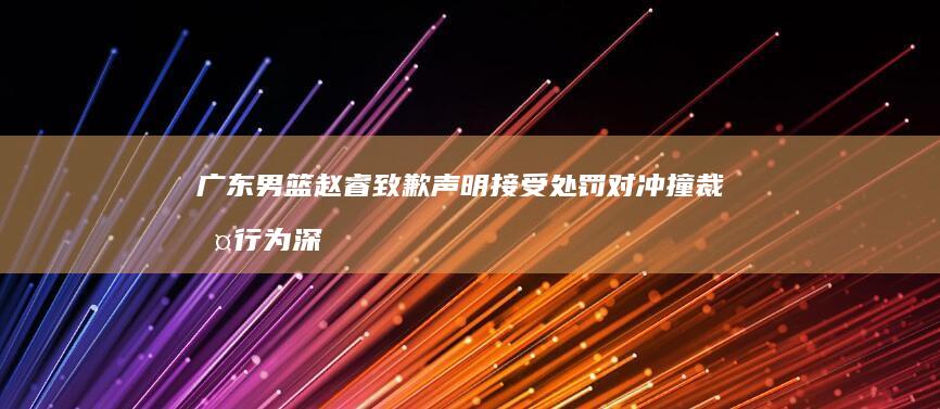 广东男篮赵睿致歉声明 接受处罚 对冲撞裁判行为深表歉意 (广东男篮赵睿摘银牌)