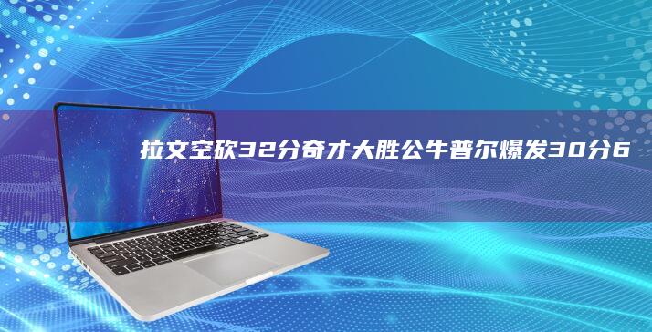 拉文空砍32分 奇才大胜公牛！普尔爆发30分 6表现出色 瓦兰14 (拉文空砍35分5板7助)