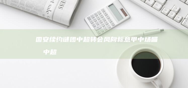 国安续约谜团 中超转会风向标 意甲中场瞄准中超 (国安转会新闻)