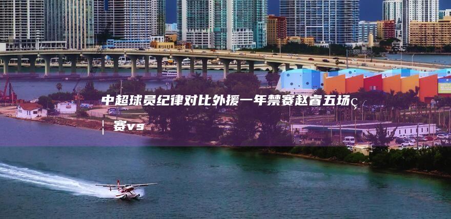 中超球员纪律对比 外援一年禁赛 赵睿五场禁赛vs 谁更重 (中超球员纪律处分规定)